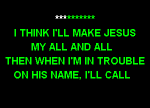 WW

I THINK I'LL MAKE JESUS
MY ALL AND ALL
THEN WHEN I'M IN TROUBLE
ON HIS NAME, I'LL CALL