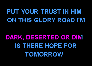 PUT YOUR TRUST IN HIM
ON THIS GLORY ROAD I'M

DARK, DESERTED OR DIM
IS THERE HOPE FOR
TOMORROW