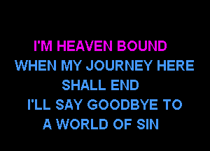 I'M HEAVEN BOUND
WHEN MY JOURNEY HERE
SHALL END
I'LL SAY GOODBYE TO
A WORLD OF SIN