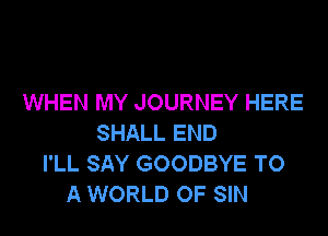 WHEN MY JOURNEY HERE

SHALL END
I'LL SAY GOODBYE TO
A WORLD OF SIN