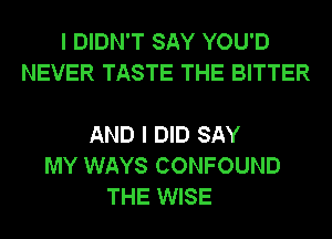 I DIDN'T SAY YOU'D
NEVER TASTE THE BITTER

AND I DID SAY
MY WAYS CONFOUND
THE WISE