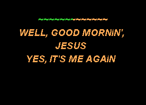 WELL, GOOD MORNIN',
JESUS

YES, IT '3 ME AGAIN