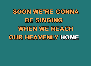 SOON WE'RE GONNA
BE SINGING
WHEN WE REACH

OUR HEAVENLY HOME