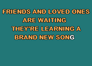 FRIENDS AND LOVED ONES
ARE WAITING
THEY'RE LEARNING A

BRAND NEW SONG