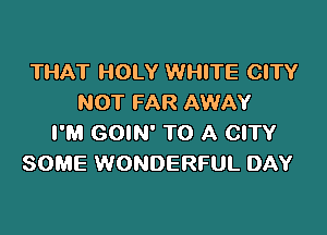 THAT HOLY WHITE CITY
NOT FAR AWAY

I'M GOIN' TO A CITY
SOME WONDERFUL DAY