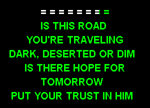 IS THIS ROAD
YOU'RE TRAVELING
DARK, DESERTED OR DIM
IS THERE HOPE FOR
TOMORROW
PUT YOUR TRUST IN HIM