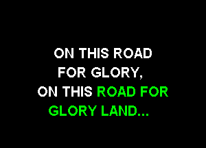 ON THIS ROAD
FOR GLORY,

ON THIS ROAD FOR
GLORY LAND...