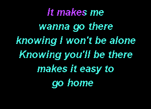 It makes me
wanna go there
knowing! won't be alone

Knowing you'll be there
makes it easy to
go home