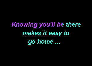 Knowing you'll be there

makes it easy to
go home