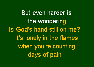 But even harder is
the wondering
Is God's hand still on me?

It's lonely in the flames
when you're counting
days of pain