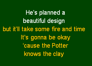 He's planned a
beautiful design
but itell take some fire and time

It's gonna be okay
'cause the Potter
knows the clay
