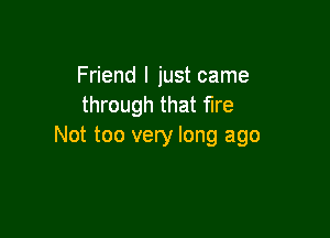Friend I just came
through that fire

Not too very long ago