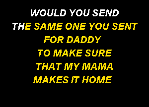 WOULD YOU SEND
THE SAME ONE YOU SENT
FOR DADDY
TO MAKE SURE
THA T MY MAMA
MAKES IT HOME