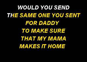 WOULD YOU SEND
THE SAME ONE YOU SENT
FOR DADDY
TO MAKE SURE
THA T MY MAMA
MAKES IT HOME