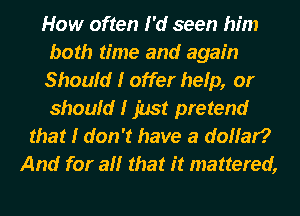 How often I'd seen him
both time and again
Should I offer help, or
should I Just pretend
that I don't have a dollar?
And for all that it mattered,