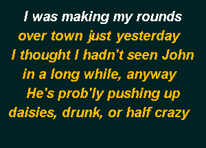 I was making my rounds
over town 1113! yesterday
I thought I hadn't seen John
in a long while, anyway
He's prob'ly pushing up
daisies, drunk, or half crazy