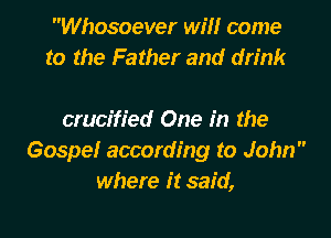Whosoever will come
to the Father and drink

crucified One in the
Gospelr according to John
where it said,
