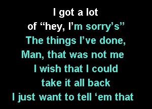 I got a lot
of they, Pm sorryts
The things We done,
Man, that was not me
I wish that I could
take it all back
I just want to tell tem that