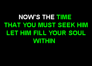 NOW'S THE TIME
THAT YOU MUST SEEK HIM
LET HIM FILL YOUR SOUL

WITHIN