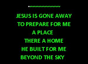 NNNNNNNNNNN

JESUS IS GONE AWAY
TO PREPARE FOR ME
A PLACE
THERE A HOME
HE BUILTFOR ME

BEYOND THE SKY l