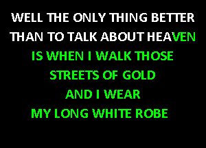 WELL THE ONLY THING BETTER
THAN TO TALK ABOUT HEAVEN
IS WHEN I WALK THOSE
STREETS OF GOLD
AND I WEAR
MY LONG WHITE ROBE