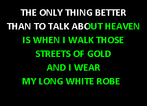 THE ONLYTHING BETTER
THAN TO TALK ABOUT HEAVEN
IS WHEN I WALK THOSE
STREETS OF GOLD
AND I WEAR
MY LONG WHITE ROBE