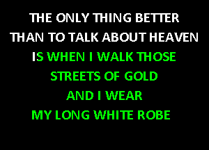 THE ONLYTHING BETTER
THAN TO TALK ABOUT HEAVEN
IS WHEN I WALK THOSE
STREETS OF GOLD
AND I WEAR
MY LONG WHITE ROBE
