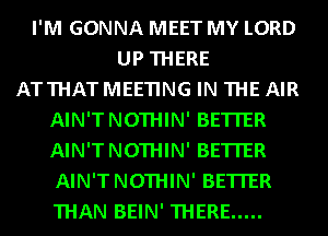 I'M GONNA MEET MY LORD
UP THERE
ATTHATMEETING IN THE AIR
AIN'TNOTHIN' BETTER
AIN'TNOTHIN' BETTER
AIN'TNOTHIN' BETTER
THAN BEIN' THERE .....