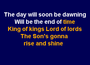 The day will soon be dawning
Will be the end of time
King of kings Lord of lords
The Son's gonna

rise and shine