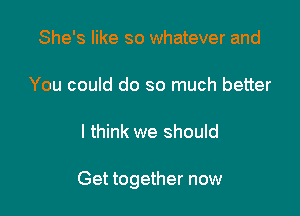 She's like so whatever and

You could do so much better

I think we should

Get together now