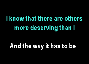 I know that there are others
more deserving than I

And the way it has to be