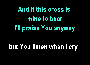 And if this cross is
mine to bear
I'll praise You anyway

but You listen when I cry