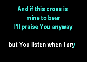 And if this cross is
mine to bear
I'll praise You anyway

but You listen when I cry