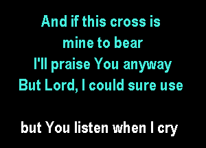 And if this cross is
mine to bear
I'll praise You anyway
But Lord, I could sure use

but You listen when I cry