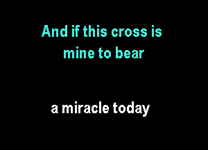 And if this cross is
mine to bear

a miracle today