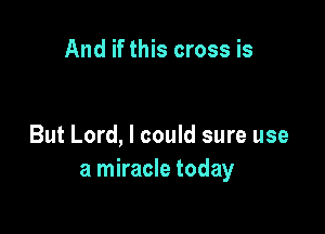 And if this cross is

But Lord, I could sure use
a miracle today