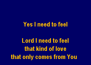 Yes I need to feel

Lord I need to feel
that kind of love
that only comes from You