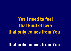 Yes I need to feel
that kind of love
that only comes from You

that only comes from You