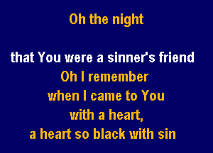 Oh the night

that You were a sinner's friend
Oh I remember
when I came to You
with a heart,
a heart so black with sin
