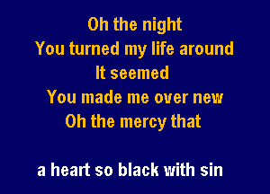 Oh the night
You turned my life around
It seemed

You made me over new
Oh the mercy that

a heart so black with sin