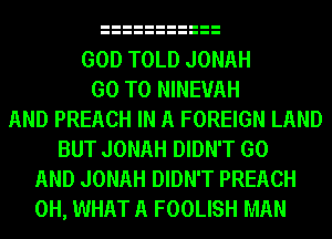 GOD TOLD JONAH
GO TO NINEUAH
AND PREACH IN A FOREIGN LAND
BUT JONAH DIDN'T GO
AND JONAH DIDN'T PREACH
0H, WHAT A FOOLISH MAN