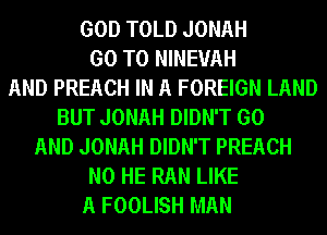 GOD TOLD JONAH
GO TO NINEUAH
AND PREACH IN A FOREIGN LAND
BUT JONAH DIDN'T GO
AND JONAH DIDN'T PREACH
N0 HE RAN LIKE
A FOOLISH MAN