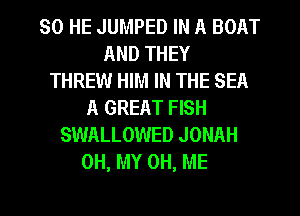 SO HE JUMPED IN A BOAT
AND THEY
THREW HIM IN THE SEA
A GREAT FISH
SWALLOWED JONAH
OH, MY 0H, ME