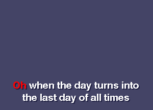 when the day turns into
the last day of all times