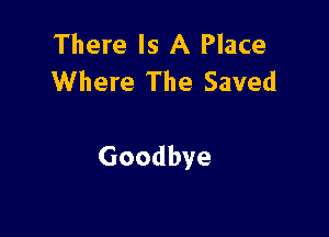 There Is A Place
Where The Saved

Goodbye