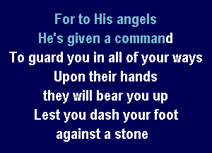 For to His angels
He's given a command
To guard you in all of your ways
Upon their hands
they will hear you up
Lest you dash your foot
against a stone