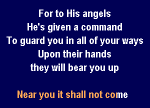 For to His angels
He's given a command
To guard you in all of your ways
Upon their hands
they will hear you up

Near you it shall not come