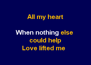 All my heart

When nothing else
could help
Love lifted me