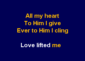 All my heart
To Him I give

Ever to Him I cling

Love lifted me