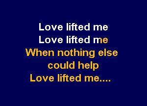 Love lifted me
Love lifted me

When nothing else
could help
Love lifted me....